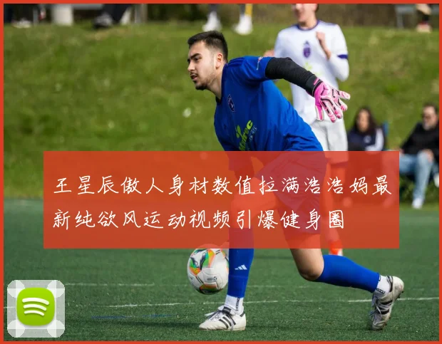 王星辰傲人身材数值拉满浩浩妈最新纯欲风运动视频引爆健身圈