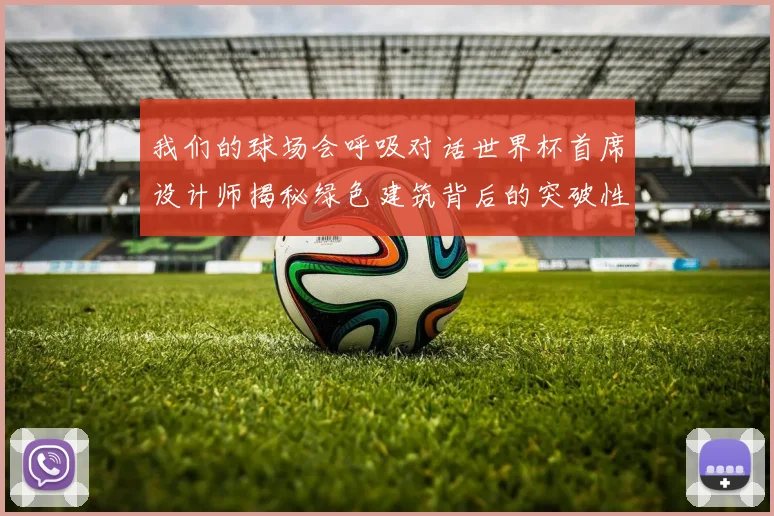 我们的球场会呼吸对话世界杯首席设计师揭秘绿色建筑背后的突破性理念