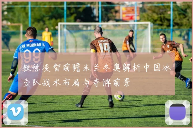 教练凌智前瞻米兰冬奥解析中国冰壶队战术布局与夺牌前景