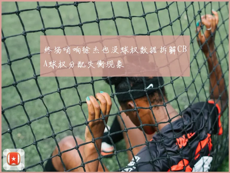 终场哨响徐杰也没球权数据拆解CBA球权分配失衡现象